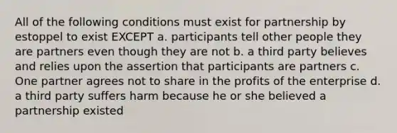 All of the following conditions must exist for partnership by estoppel to exist EXCEPT a. participants tell other people they are partners even though they are not b. a third party believes and relies upon the assertion that participants are partners c. One partner agrees not to share in the profits of the enterprise d. a third party suffers harm because he or she believed a partnership existed