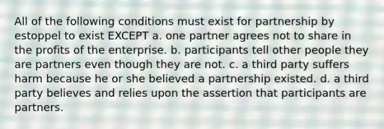 All of the following conditions must exist for partnership by estoppel to exist EXCEPT a. one partner agrees not to share in the profits of the enterprise. b. participants tell other people they are partners even though they are not. c. a third party suffers harm because he or she believed a partnership existed. d. a third party believes and relies upon the assertion that participants are partners.