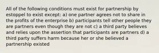 All of the following conditions must exist for partnership by estoppel to exist except: a) one partner agrees not to share in the profits of the enterprise b) participants tell other people they are partners even though they are not c) a third party believes and relies upon the assertion that participants are partners d) a third party suffers harm because her or she believed a partnership existed