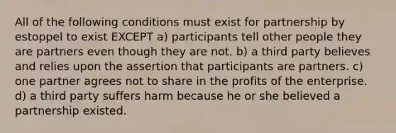 All of the following conditions must exist for partnership by estoppel to exist EXCEPT a) participants tell other people they are partners even though they are not. b) a third party believes and relies upon the assertion that participants are partners. c) one partner agrees not to share in the profits of the enterprise. d) a third party suffers harm because he or she believed a partnership existed.