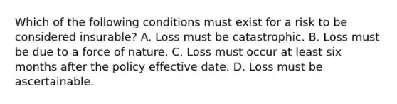 Which of the following conditions must exist for a risk to be considered insurable? A. Loss must be catastrophic. B. Loss must be due to a force of nature. C. Loss must occur at least six months after the policy effective date. D. Loss must be ascertainable.