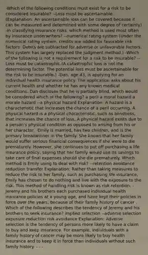 -Which of the following conditions must exist for a risk to be considered insurable? --Loss must be ascertainable. (Explanation: An ascertainable loss can be covered because it can be measured and determined with some degree of certainty) -In classifying insurance risks, which method is used most often by insurance underwriters? --numerical rating system (Under the numerical rating system, credits are added for favorable risk factors. Debits are subtracted for adverse or unfavorable factors. This system has largely replaced the judgment method.) -Which of the following is not a requirement for a risk to be insurable? --Loss must be catastrophic.(A catastrophic loss is not the determining factor. The potential loss must be ascertainable for the risk to be insurable.) -Dan, age 43, is applying for an individual health insurance policy. The application asks about his current health and whether he has any known medical conditions. Dan discloses that he is partially blind, which would be considered which of the following? a peril a moral hazard a morale hazard --a physical hazard Explanation: A hazard is a characteristic that increases the chance of a peril occurring. A physical hazard is a physical characteristic, such as blindness, that increases the chance of loss. A physical hazard exists due to a person's physical condition as opposed to arising from his or her character. -Emily is married, has two children, and is the primary breadwinner in the family. She knows that her family would suffer serious financial consequences if she were to die prematurely. However, she continues to put off purchasing a life insurance policy, saying that her family would use its savings to take care of final expenses should she die prematurely. Which method is Emily using to deal with risk? --retention avoidance reduction transfer Explanation: Rather than taking measures to reduce the risk to her family, such as purchasing life insurance, Emily has chosen to do nothing and live with the exposure to the risk. This method of handling risk is known as risk retention. -Jeremy and his brothers each purchased individual health insurance policies at a young age, and have kept their policies in force over the years, because of their family history of cancer . Which of the following describes the tendency of Jeremy and his brothers to seek insurance? implied selection --adverse selection exposure reduction risk avoidance Explanation: Adverse selection is the tendency of persons more likely to have a claim to buy and keep insurance. For example, individuals with a family history of cancer may be more likely to buy health insurance and to keep it in force than individuals without such family history. - - -