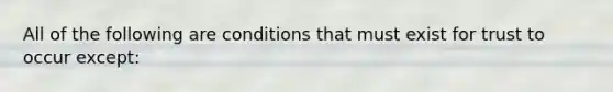 All of the following are conditions that must exist for trust to occur except: