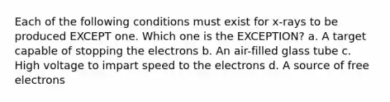 Each of the following conditions must exist for x-rays to be produced EXCEPT one. Which one is the EXCEPTION? a. A target capable of stopping the electrons b. An air-filled glass tube c. High voltage to impart speed to the electrons d. A source of free electrons