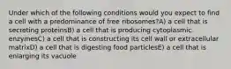 Under which of the following conditions would you expect to find a cell with a predominance of free ribosomes?A) a cell that is secreting proteinsB) a cell that is producing cytoplasmic enzymesC) a cell that is constructing its cell wall or extracellular matrixD) a cell that is digesting food particlesE) a cell that is enlarging its vacuole