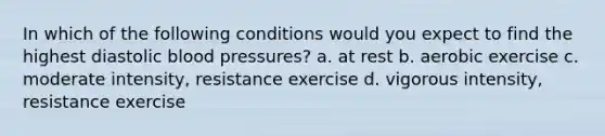 In which of the following conditions would you expect to find the highest diastolic blood pressures? a. at rest b. aerobic exercise c. moderate intensity, resistance exercise d. vigorous intensity, resistance exercise