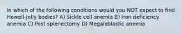 In which of the following conditions would you NOT expect to find Howell-Jolly bodies? A) Sickle cell anemia B) Iron deficiency anemia C) Post splenectomy D) Megaloblastic anemia