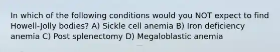 In which of the following conditions would you NOT expect to find Howell-Jolly bodies? A) Sickle cell anemia B) Iron deficiency anemia C) Post splenectomy D) Megaloblastic anemia