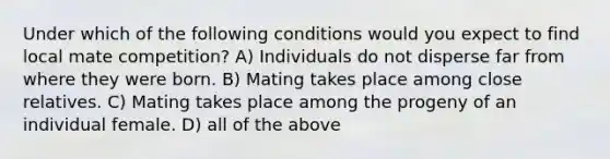 Under which of the following conditions would you expect to find local mate competition? A) Individuals do not disperse far from where they were born. B) Mating takes place among close relatives. C) Mating takes place among the progeny of an individual female. D) all of the above