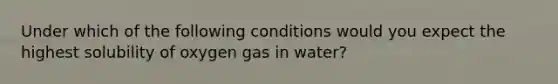 Under which of the following conditions would you expect the highest solubility of oxygen gas in water?