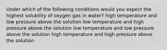 Under which of the following conditions would you expect the highest solubility of oxygen gas in water? high temperature and low pressure above the solution low temperature and high pressure above the solution low temperature and low pressure above the solution high temperature and high pressure above the solution