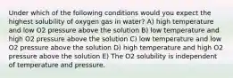 Under which of the following conditions would you expect the highest solubility of oxygen gas in water? A) high temperature and low O2 pressure above the solution B) low temperature and high O2 pressure above the solution C) low temperature and low O2 pressure above the solution D) high temperature and high O2 pressure above the solution E) The O2 solubility is independent of temperature and pressure.