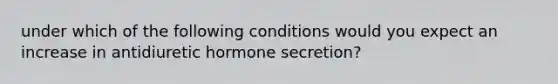 under which of the following conditions would you expect an increase in antidiuretic hormone secretion?