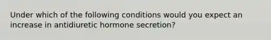 Under which of the following conditions would you expect an increase in antidiuretic hormone secretion?