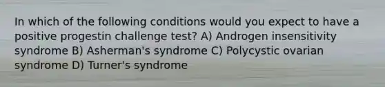 In which of the following conditions would you expect to have a positive progestin challenge test? A) Androgen insensitivity syndrome B) Asherman's syndrome C) Polycystic ovarian syndrome D) Turner's syndrome