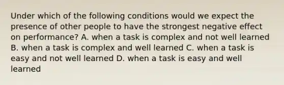 Under which of the following conditions would we expect the presence of other people to have the strongest negative effect on performance? A. when a task is complex and not well learned B. when a task is complex and well learned C. when a task is easy and not well learned D. when a task is easy and well learned