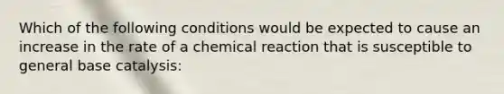 Which of the following conditions would be expected to cause an increase in the rate of a chemical reaction that is susceptible to general base catalysis: