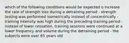 which of the following conditions would be expected o increase the rate of strength loss during a detraining period - strength testing was performed isometrically instead of concentrically - training intensity was high during the preceding training period - instead of lower cessation, training sessions were continued at a lower frequency and volume during the detraining period - the subjects were over 65 years old