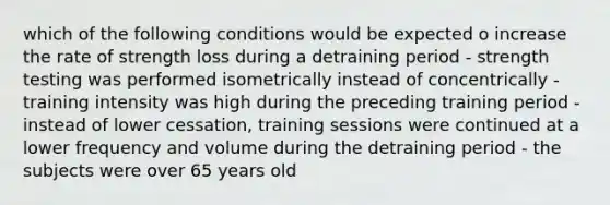 which of the following conditions would be expected o increase the rate of strength loss during a detraining period - strength testing was performed isometrically instead of concentrically - training intensity was high during the preceding training period - instead of lower cessation, training sessions were continued at a lower frequency and volume during the detraining period - the subjects were over 65 years old