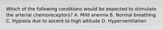 Which of the following conditions would be expected to stimulate the arterial chemoreceptors? A. Mild anemia B. Normal breathing C. Hypoxia due to ascent to high altitude D. Hyperventilation