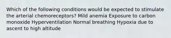 Which of the following conditions would be expected to stimulate the arterial chemoreceptors? Mild anemia Exposure to carbon monoxide Hyperventilation Normal breathing Hypoxia due to ascent to high altitude