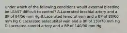 Under which of the following conditions would external bleeding be LEAST difficult to control? A.Lacerated brachial artery and a BP of 84/56 mm Hg B.Lacerated femoral vein and a BP of 88/60 mm Hg C.Lacerated antecubital vein and a BP of 130/70 mm Hg D.Lacerated carotid artery and a BP of 140/90 mm Hg