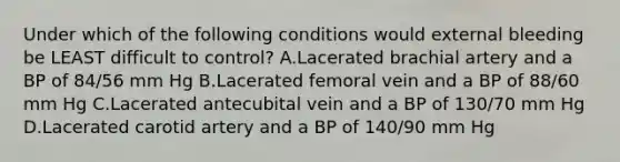 Under which of the following conditions would external bleeding be LEAST difficult to control? A.Lacerated brachial artery and a BP of 84/56 mm Hg B.Lacerated femoral vein and a BP of 88/60 mm Hg C.Lacerated antecubital vein and a BP of 130/70 mm Hg D.Lacerated carotid artery and a BP of 140/90 mm Hg