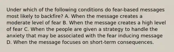 Under which of the following conditions do fear-based messages most likely to backfire? A. When the message creates a moderate level of fear B. When the message creates a high level of fear C. When the people are given a strategy to handle the anxiety that may be associated with the fear inducing message D. When the message focuses on short-term consequences.