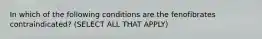 In which of the following conditions are the fenofibrates contraindicated? (SELECT ALL THAT APPLY)