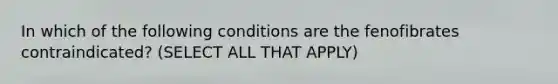 In which of the following conditions are the fenofibrates contraindicated? (SELECT ALL THAT APPLY)