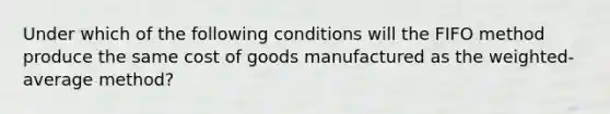 Under which of the following conditions will the FIFO method produce the same cost of goods manufactured as the weighted-average method?