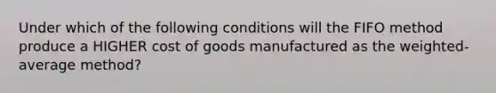 Under which of the following conditions will the FIFO method produce a HIGHER cost of goods manufactured as the weighted-average method?