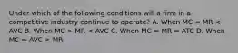 Under which of the following conditions will a firm in a competitive industry continue to operate? A. When MC = MR MR MR