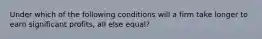 Under which of the following conditions will a firm take longer to earn significant profits, all else equal?