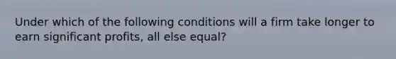 Under which of the following conditions will a firm take longer to earn significant profits, all else equal?