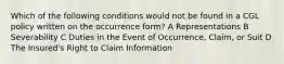 Which of the following conditions would not be found in a CGL policy written on the occurrence form? A Representations B Severability C Duties in the Event of Occurrence, Claim, or Suit D The Insured's Right to Claim Information