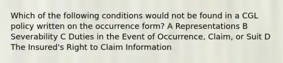 Which of the following conditions would not be found in a CGL policy written on the occurrence form? A Representations B Severability C Duties in the Event of Occurrence, Claim, or Suit D The Insured's Right to Claim Information