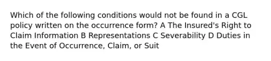 Which of the following conditions would not be found in a CGL policy written on the occurrence form? A The Insured's Right to Claim Information B Representations C Severability D Duties in the Event of Occurrence, Claim, or Suit