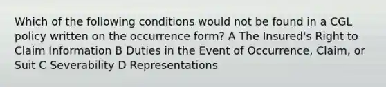 Which of the following conditions would not be found in a CGL policy written on the occurrence form? A The Insured's Right to Claim Information B Duties in the Event of Occurrence, Claim, or Suit C Severability D Representations