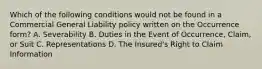 Which of the following conditions would not be found in a Commercial General Liability policy written on the Occurrence form? A. Severability B. Duties in the Event of Occurrence, Claim, or Suit C. Representations D. The Insured's Right to Claim Information