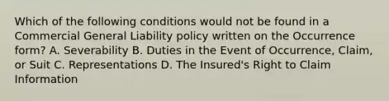 Which of the following conditions would not be found in a Commercial General Liability policy written on the Occurrence form? A. Severability B. Duties in the Event of Occurrence, Claim, or Suit C. Representations D. The Insured's Right to Claim Information