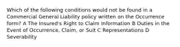 Which of the following conditions would not be found in a Commercial General Liability policy written on the Occurrence form? A The Insured's Right to Claim Information B Duties in the Event of Occurrence, Claim, or Suit C Representations D Severability