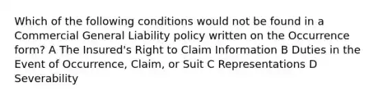 Which of the following conditions would not be found in a Commercial General Liability policy written on the Occurrence form? A The Insured's Right to Claim Information B Duties in the Event of Occurrence, Claim, or Suit C Representations D Severability