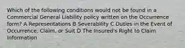 Which of the following conditions would not be found in a Commercial General Liability policy written on the Occurrence form? A Representations B Severability C Duties in the Event of Occurrence, Claim, or Suit D The Insured's Right to Claim Information