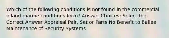 Which of the following conditions is not found in the commercial inland marine conditions form? Answer Choices: Select the Correct Answer Appraisal Pair, Set or Parts No Benefit to Bailee Maintenance of Security Systems