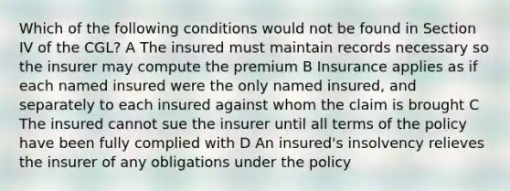 Which of the following conditions would not be found in Section IV of the CGL? A The insured must maintain records necessary so the insurer may compute the premium B Insurance applies as if each named insured were the only named insured, and separately to each insured against whom the claim is brought C The insured cannot sue the insurer until all terms of the policy have been fully complied with D An insured's insolvency relieves the insurer of any obligations under the policy