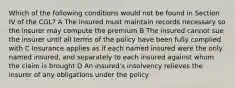 Which of the following conditions would not be found in Section IV of the CGL? A The insured must maintain records necessary so the insurer may compute the premium B The insured cannot sue the insurer until all terms of the policy have been fully complied with C Insurance applies as if each named insured were the only named insured, and separately to each insured against whom the claim is brought D An insured's insolvency relieves the insurer of any obligations under the policy