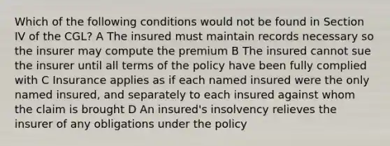 Which of the following conditions would not be found in Section IV of the CGL? A The insured must maintain records necessary so the insurer may compute the premium B The insured cannot sue the insurer until all terms of the policy have been fully complied with C Insurance applies as if each named insured were the only named insured, and separately to each insured against whom the claim is brought D An insured's insolvency relieves the insurer of any obligations under the policy