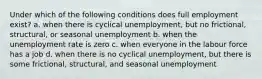 Under which of the following conditions does full employment exist? a. when there is cyclical unemployment, but no frictional, structural, or seasonal unemployment b. when the unemployment rate is zero c. when everyone in the labour force has a job d. when there is no cyclical unemployment, but there is some frictional, structural, and seasonal unemployment