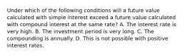 Under which of the following conditions will a future value calculated with simple interest exceed a future value calculated with compound interest at the same rate? A. The interest rate is very high. B. The investment period is very long. C. The compounding is annually. D. This is not possible with positive interest rates.